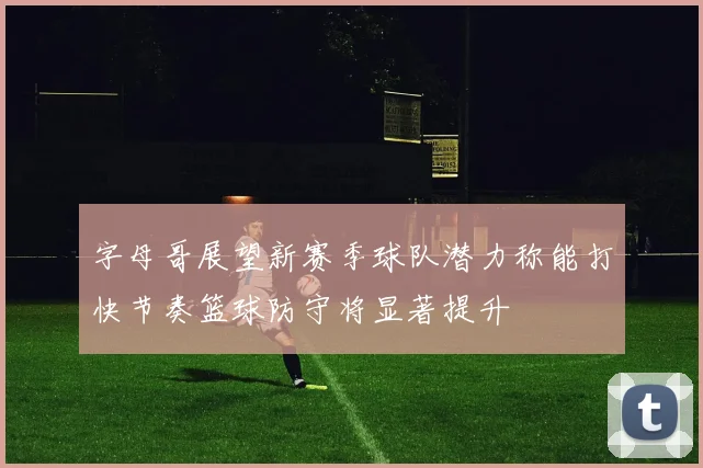 字母哥展望新赛季球队潜力称能打快节奏篮球防守将显著提升