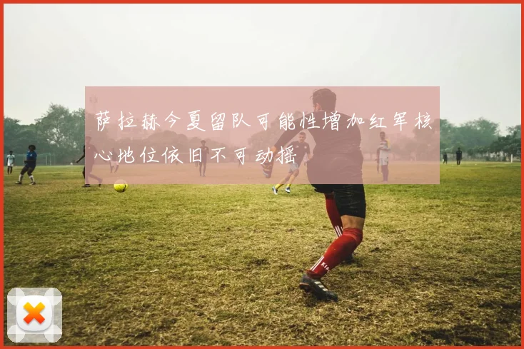 萨拉赫今夏留队可能性增加红军核心地位依旧不可动摇