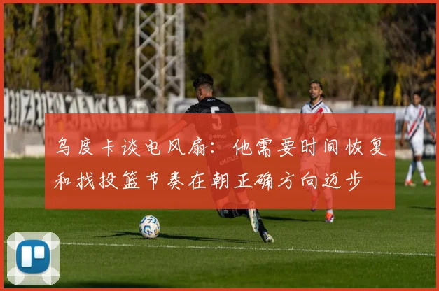 乌度卡谈电风扇:他需要时间恢复和找投篮节奏在朝正确方向迈步