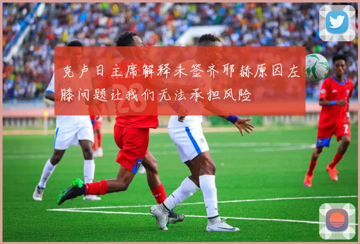 克卢日主席解释未签齐耶赫原因左膝问题让我们无法承担风险