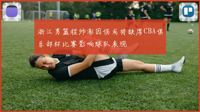 浙江男篮程帅澎因伤或将缺席CBA俱乐部杯比赛影响球队表现