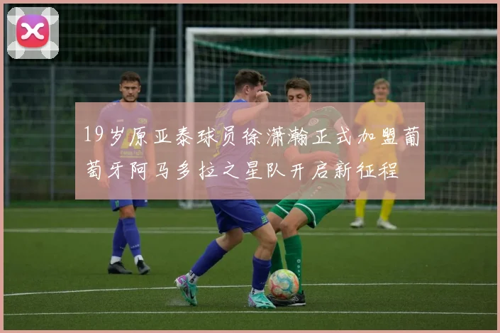 19岁原亚泰球员徐潇瀚正式加盟葡萄牙阿马多拉之星队开启新征程