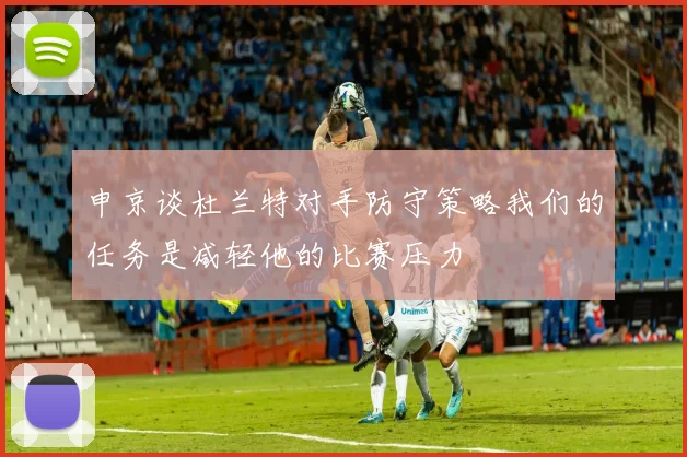 申京谈杜兰特对手防守策略我们的任务是减轻他的比赛压力