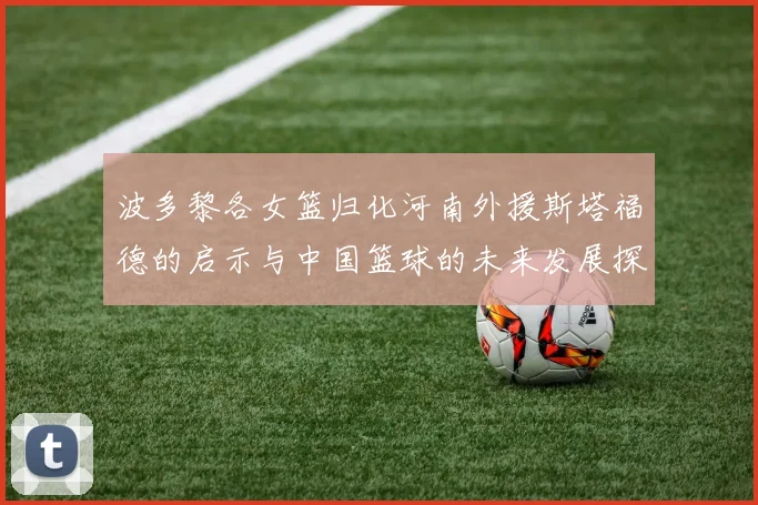 波多黎各女篮归化河南外援斯塔福德的启示与中国篮球的未来发展探讨