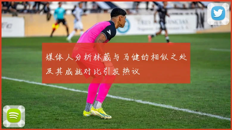 媒体人分析林葳与马健的相似之处及其成就对比引发热议