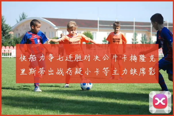 快船力争七连胜对决公牛卡梅隆克里斯蒂出战存疑小卡等主力缺席影响比赛走势