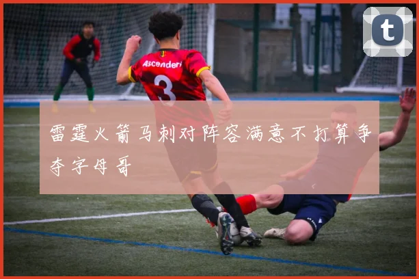 雷霆火箭马刺对阵容满意不打算争夺字母哥