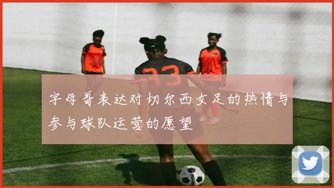 字母哥表达对切尔西女足的热情与参与球队运营的愿望